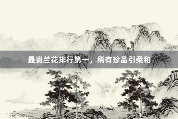 最贵兰花排行第一，稀有珍品引柔和